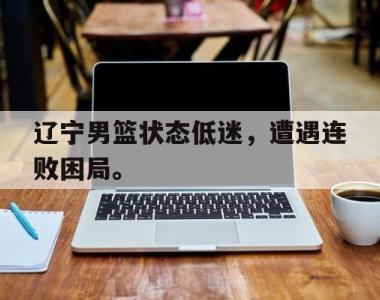 海星体育官方在线入口-辽宁男篮状态低迷，遭遇连败困局。
