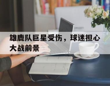 海星体育官方在线入口-雄鹿队巨星受伤，球迷担心大战前景