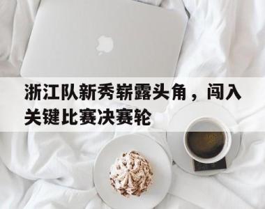 海星体育官方在线入口-浙江队新秀崭露头角，闯入关键比赛决赛轮