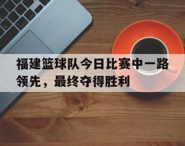 海星官方网址-福建篮球队今日比赛中一路领先，最终夺得胜利