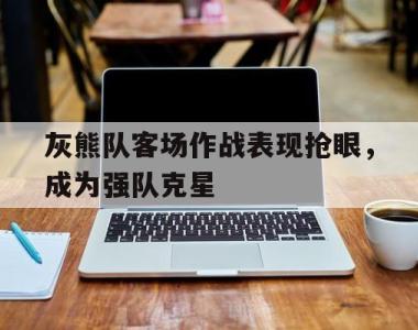 海星体育官方在线入口-灰熊队客场作战表现抢眼，成为强队克星