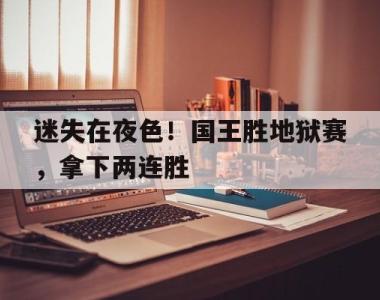 海星体育官方app下载-迷失在夜色！国王胜地狱赛，拿下两连胜