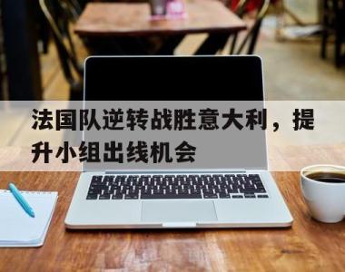 海星官方网址-法国队逆转战胜意大利，提升小组出线机会