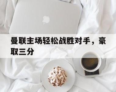 海星体育官方app下载-曼联主场轻松战胜对手，豪取三分