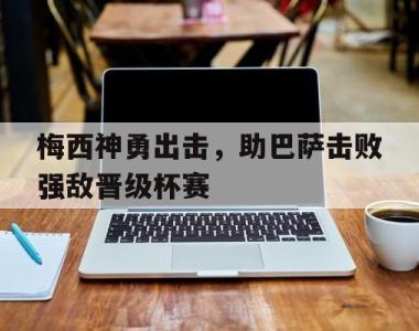 海星体育官方在线入口-梅西神勇出击，助巴萨击败强敌晋级杯赛