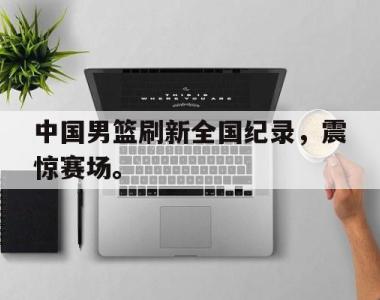 海星体育官方在线入口-中国男篮刷新全国纪录，震惊赛场。