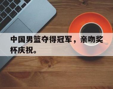 海星官方网址-中国男篮夺得冠军，亲吻奖杯庆祝。