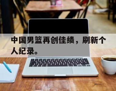 海星官方网址-中国男篮再创佳绩，刷新个人纪录。