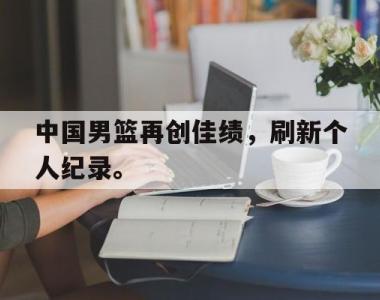 海星官方网址-中国男篮再创佳绩，刷新个人纪录。