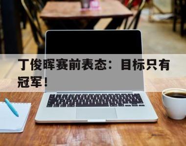 海星体育官方在线入口-丁俊晖赛前表态：目标只有冠军！