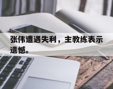 海星体育官方app下载-张伟遭遇失利，主教练表示遗憾。