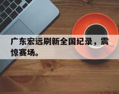 海星体育官方app下载-广东宏远刷新全国纪录，震惊赛场。
