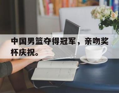 海星体育官方app下载-中国男篮夺得冠军，亲吻奖杯庆祝。