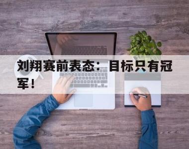 海星官方网址-刘翔赛前表态：目标只有冠军！