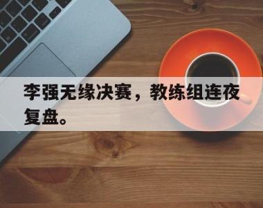 海星官方网址-李强无缘决赛，教练组连夜复盘。