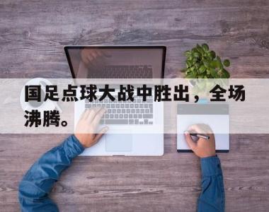 海星体育官方app下载-国足点球大战中胜出，全场沸腾。