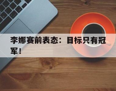 海星体育官方app下载-李娜赛前表态：目标只有冠军！
