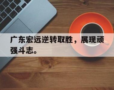 海星体育官方app下载-广东宏远逆转取胜，展现顽强斗志。