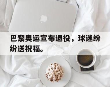 海星体育官方app下载-巴黎奥运宣布退役，球迷纷纷送祝福。