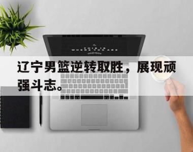 海星官方网址-辽宁男篮逆转取胜，展现顽强斗志。