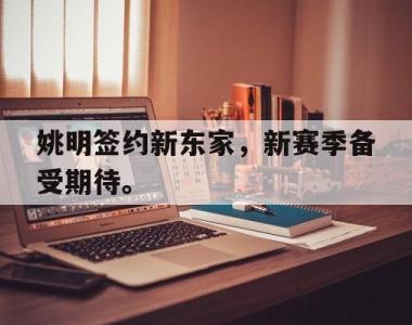 海星官方网址-姚明签约新东家，新赛季备受期待。