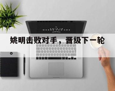 海星体育官方app下载-姚明击败对手，晋级下一轮。