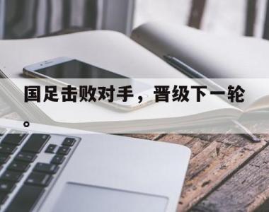 海星体育官方app下载-国足击败对手，晋级下一轮。