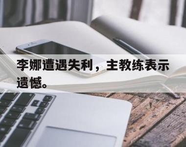 海星体育官方在线入口-李娜遭遇失利，主教练表示遗憾。