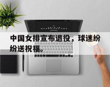 海星官方网址-中国女排宣布退役，球迷纷纷送祝福。