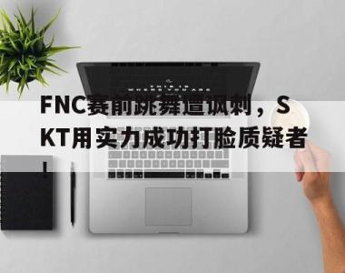 海星体育官方在线入口-FNC赛前跳舞遭讽刺，SKT用实力成功打脸质疑者！
