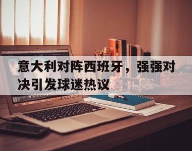 海星体育官方在线入口-意大利对阵西班牙，强强对决引发球迷热议